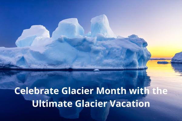 Celebrate Glacier Month with the Ultimate Glacier Vacation